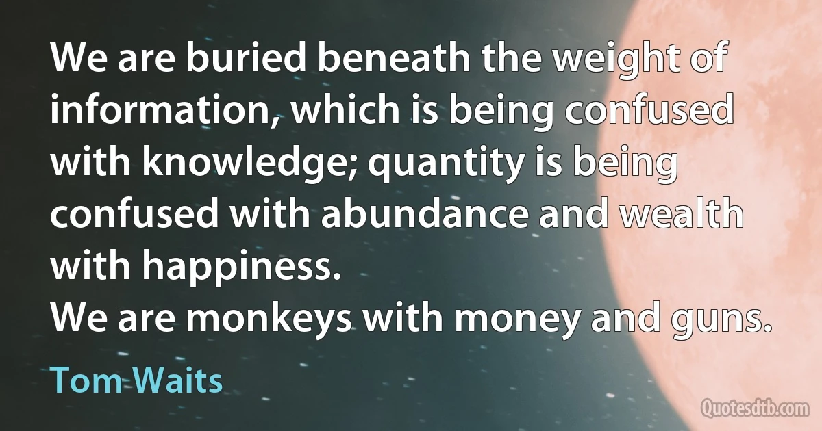 We are buried beneath the weight of information, which is being confused with knowledge; quantity is being confused with abundance and wealth with happiness.
We are monkeys with money and guns. (Tom Waits)