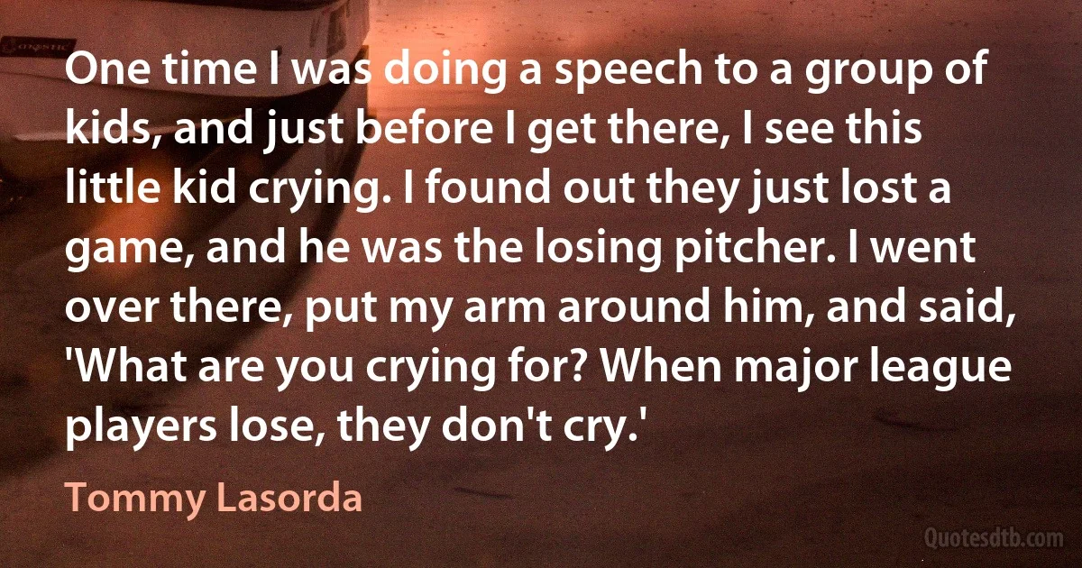 One time I was doing a speech to a group of kids, and just before I get there, I see this little kid crying. I found out they just lost a game, and he was the losing pitcher. I went over there, put my arm around him, and said, 'What are you crying for? When major league players lose, they don't cry.' (Tommy Lasorda)