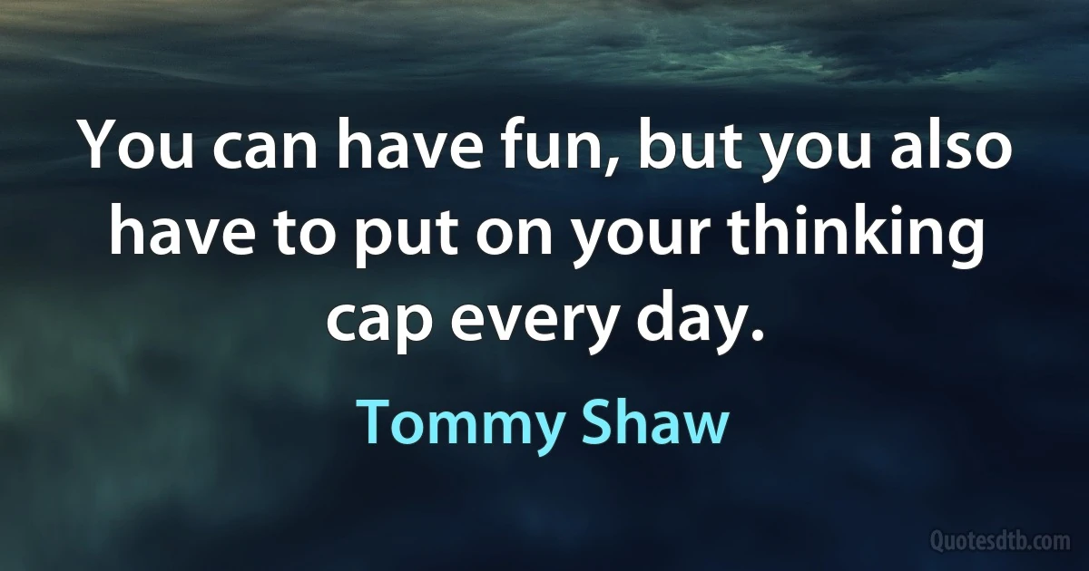 You can have fun, but you also have to put on your thinking cap every day. (Tommy Shaw)