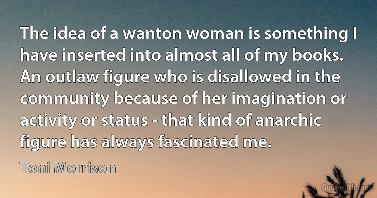 The idea of a wanton woman is something I have inserted into almost all of my books. An outlaw figure who is disallowed in the community because of her imagination or activity or status - that kind of anarchic figure has always fascinated me. (Toni Morrison)