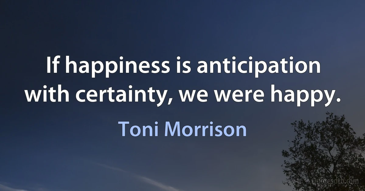 If happiness is anticipation with certainty, we were happy. (Toni Morrison)