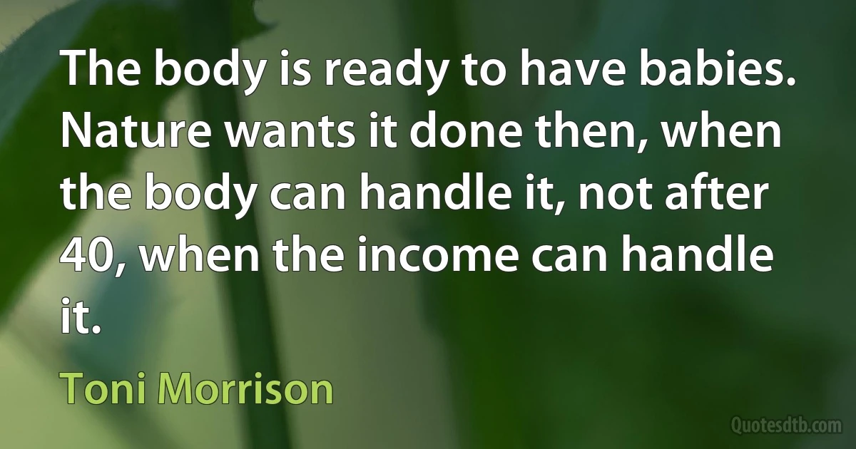 The body is ready to have babies. Nature wants it done then, when the body can handle it, not after 40, when the income can handle it. (Toni Morrison)