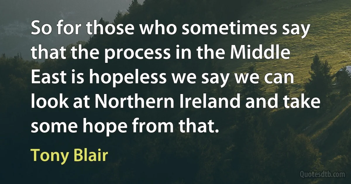 So for those who sometimes say that the process in the Middle East is hopeless we say we can look at Northern Ireland and take some hope from that. (Tony Blair)