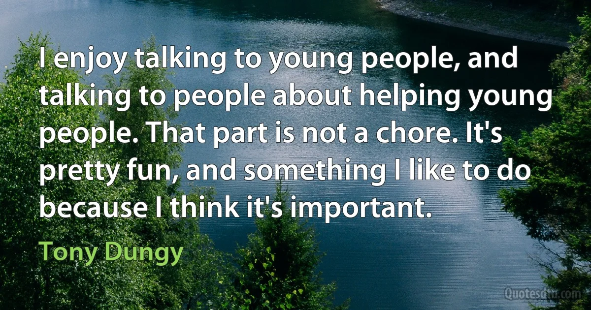 I enjoy talking to young people, and talking to people about helping young people. That part is not a chore. It's pretty fun, and something I like to do because I think it's important. (Tony Dungy)