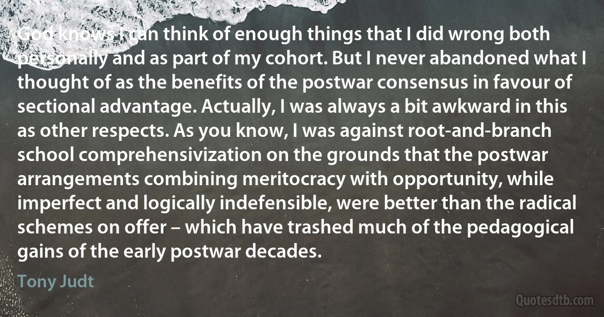 God knows I can think of enough things that I did wrong both personally and as part of my cohort. But I never abandoned what I thought of as the benefits of the postwar consensus in favour of sectional advantage. Actually, I was always a bit awkward in this as other respects. As you know, I was against root-and-branch school comprehensivization on the grounds that the postwar arrangements combining meritocracy with opportunity, while imperfect and logically indefensible, were better than the radical schemes on offer – which have trashed much of the pedagogical gains of the early postwar decades. (Tony Judt)