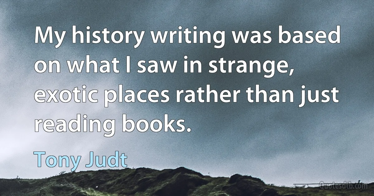 My history writing was based on what I saw in strange, exotic places rather than just reading books. (Tony Judt)