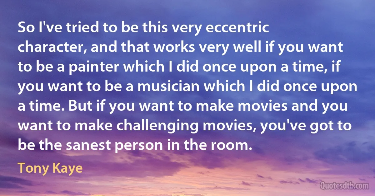 So I've tried to be this very eccentric character, and that works very well if you want to be a painter which I did once upon a time, if you want to be a musician which I did once upon a time. But if you want to make movies and you want to make challenging movies, you've got to be the sanest person in the room. (Tony Kaye)