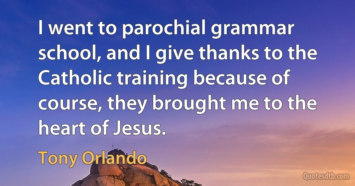 I went to parochial grammar school, and I give thanks to the Catholic training because of course, they brought me to the heart of Jesus. (Tony Orlando)