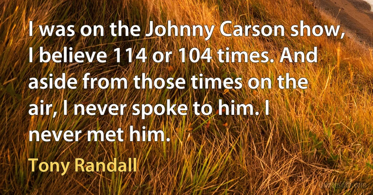 I was on the Johnny Carson show, I believe 114 or 104 times. And aside from those times on the air, I never spoke to him. I never met him. (Tony Randall)