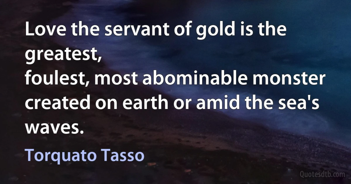 Love the servant of gold is the greatest,
foulest, most abominable monster
created on earth or amid the sea's waves. (Torquato Tasso)