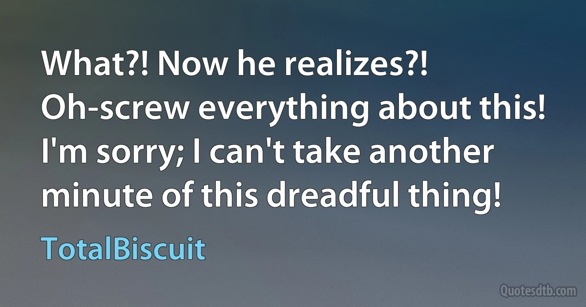 What?! Now he realizes?! Oh-screw everything about this! I'm sorry; I can't take another minute of this dreadful thing! (TotalBiscuit)