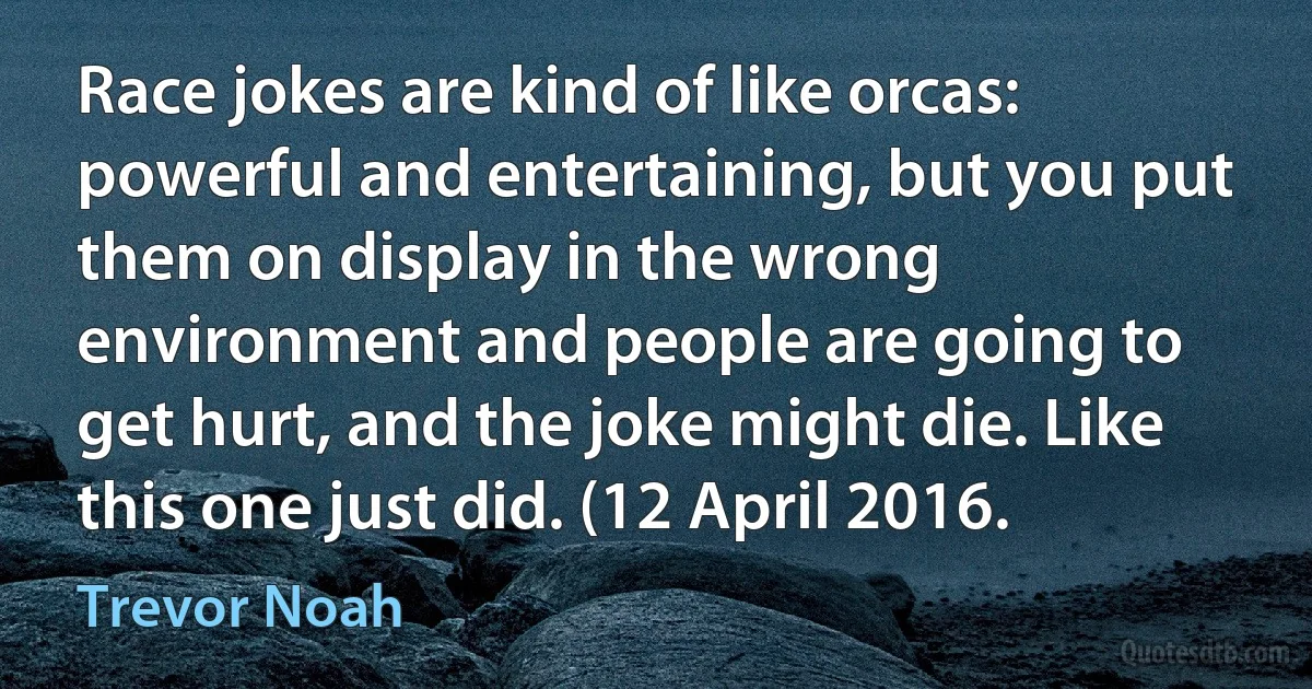 Race jokes are kind of like orcas: powerful and entertaining, but you put them on display in the wrong environment and people are going to get hurt, and the joke might die. Like this one just did. (12 April 2016. (Trevor Noah)