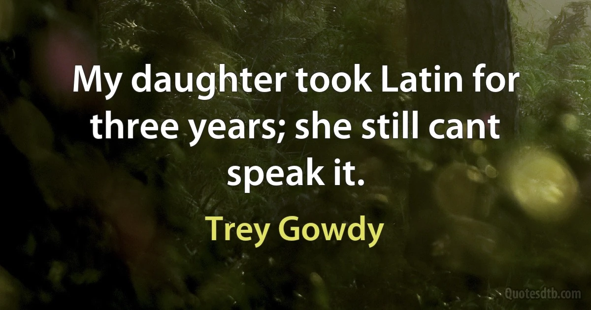 My daughter took Latin for three years; she still cant speak it. (Trey Gowdy)