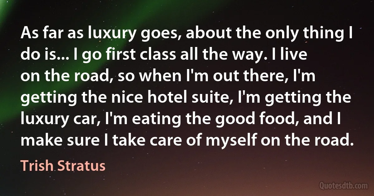 As far as luxury goes, about the only thing I do is... I go first class all the way. I live on the road, so when I'm out there, I'm getting the nice hotel suite, I'm getting the luxury car, I'm eating the good food, and I make sure I take care of myself on the road. (Trish Stratus)