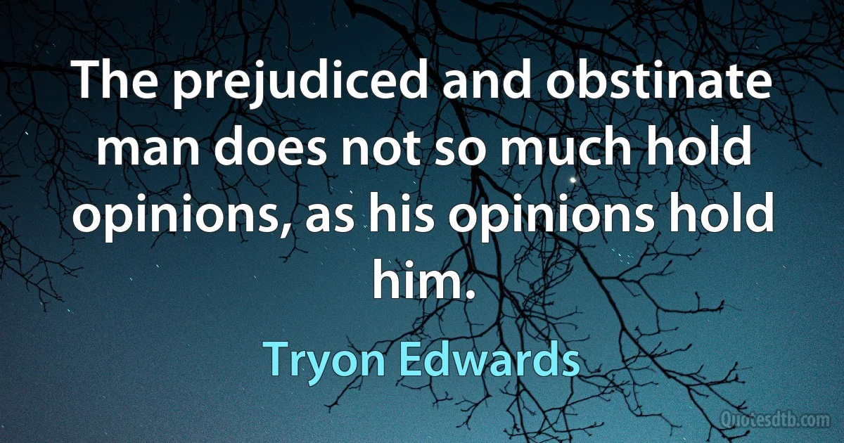 The prejudiced and obstinate man does not so much hold opinions, as his opinions hold him. (Tryon Edwards)