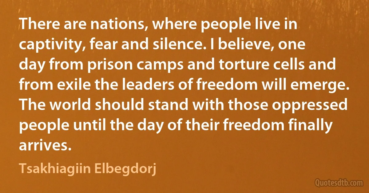 There are nations, where people live in captivity, fear and silence. I believe, one day from prison camps and torture cells and from exile the leaders of freedom will emerge. The world should stand with those oppressed people until the day of their freedom finally arrives. (Tsakhiagiin Elbegdorj)