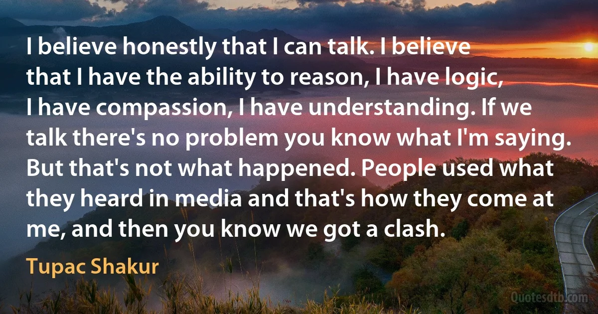 I believe honestly that I can talk. I believe that I have the ability to reason, I have logic, I have compassion, I have understanding. If we talk there's no problem you know what I'm saying. But that's not what happened. People used what they heard in media and that's how they come at me, and then you know we got a clash. (Tupac Shakur)