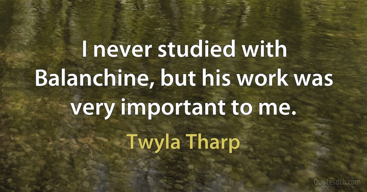 I never studied with Balanchine, but his work was very important to me. (Twyla Tharp)