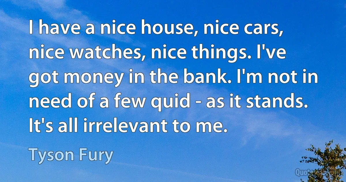 I have a nice house, nice cars, nice watches, nice things. I've got money in the bank. I'm not in need of a few quid - as it stands. It's all irrelevant to me. (Tyson Fury)