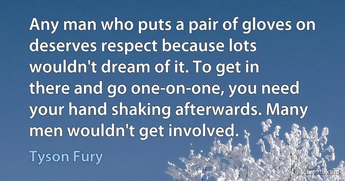 Any man who puts a pair of gloves on deserves respect because lots wouldn't dream of it. To get in there and go one-on-one, you need your hand shaking afterwards. Many men wouldn't get involved. (Tyson Fury)