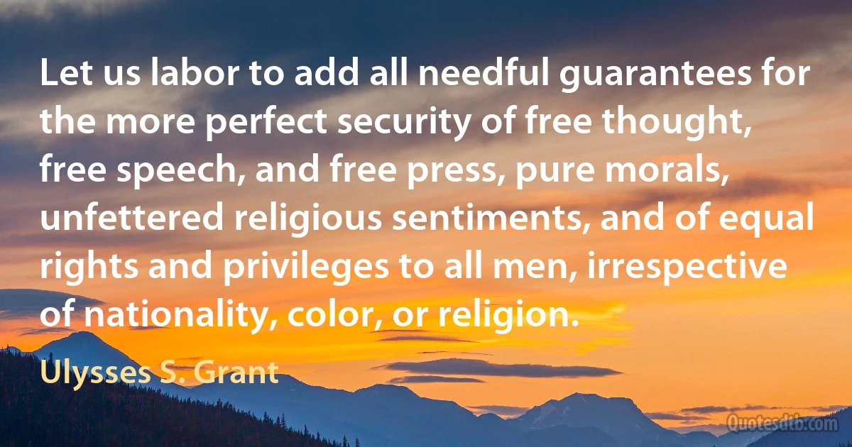 Let us labor to add all needful guarantees for the more perfect security of free thought, free speech, and free press, pure morals, unfettered religious sentiments, and of equal rights and privileges to all men, irrespective of nationality, color, or religion. (Ulysses S. Grant)