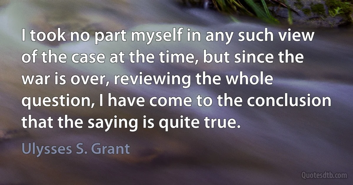 I took no part myself in any such view of the case at the time, but since the war is over, reviewing the whole question, I have come to the conclusion that the saying is quite true. (Ulysses S. Grant)