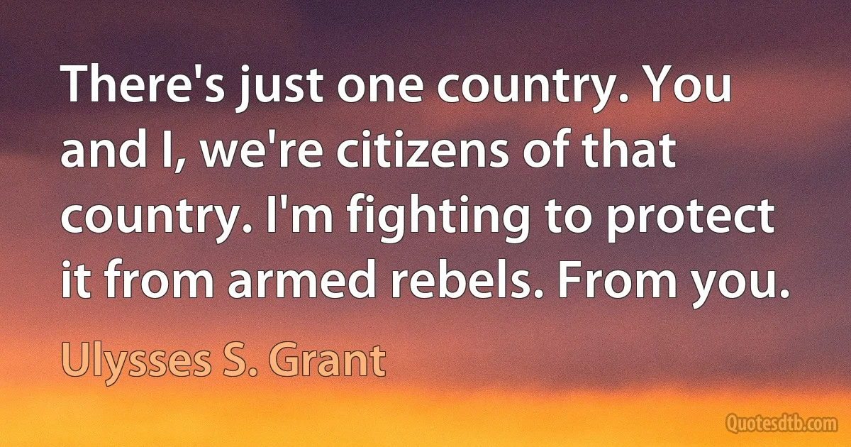 There's just one country. You and I, we're citizens of that country. I'm fighting to protect it from armed rebels. From you. (Ulysses S. Grant)