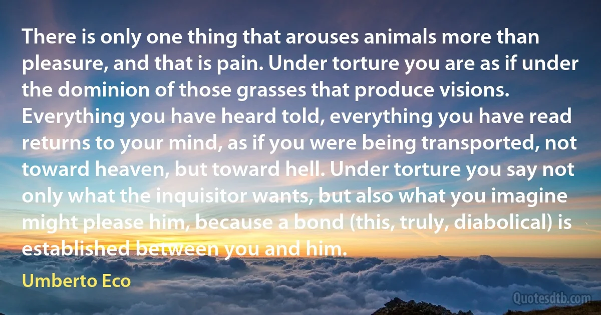 There is only one thing that arouses animals more than pleasure, and that is pain. Under torture you are as if under the dominion of those grasses that produce visions. Everything you have heard told, everything you have read returns to your mind, as if you were being transported, not toward heaven, but toward hell. Under torture you say not only what the inquisitor wants, but also what you imagine might please him, because a bond (this, truly, diabolical) is established between you and him. (Umberto Eco)