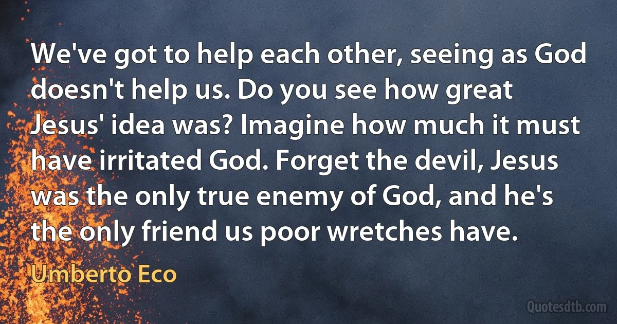 We've got to help each other, seeing as God doesn't help us. Do you see how great Jesus' idea was? Imagine how much it must have irritated God. Forget the devil, Jesus was the only true enemy of God, and he's the only friend us poor wretches have. (Umberto Eco)