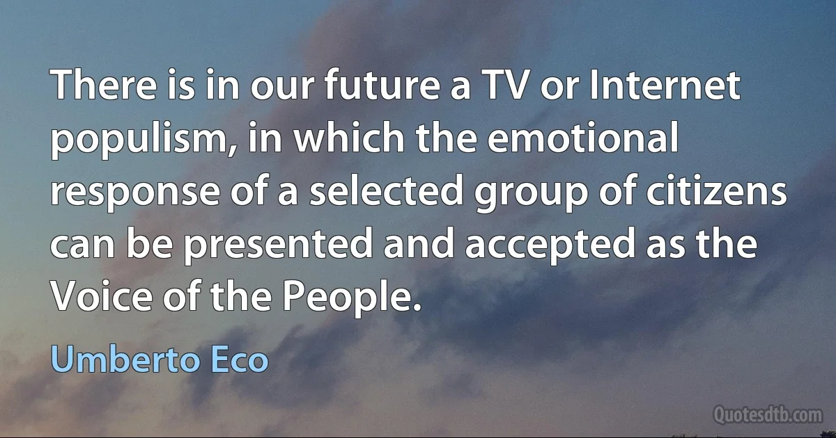 There is in our future a TV or Internet populism, in which the emotional response of a selected group of citizens can be presented and accepted as the Voice of the People. (Umberto Eco)