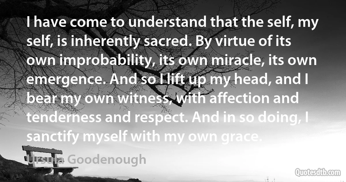 I have come to understand that the self, my self, is inherently sacred. By virtue of its own improbability, its own miracle, its own emergence. And so I lift up my head, and I bear my own witness, with affection and tenderness and respect. And in so doing, I sanctify myself with my own grace. (Ursula Goodenough)