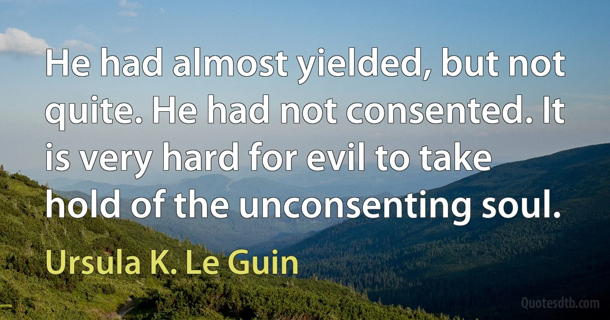 He had almost yielded, but not quite. He had not consented. It is very hard for evil to take hold of the unconsenting soul. (Ursula K. Le Guin)