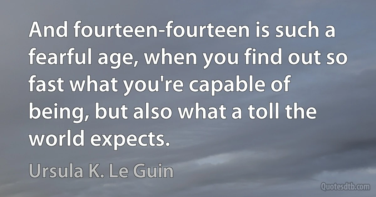 And fourteen-fourteen is such a fearful age, when you find out so fast what you're capable of being, but also what a toll the world expects. (Ursula K. Le Guin)