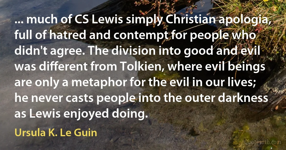 ... much of CS Lewis simply Christian apologia, full of hatred and contempt for people who didn't agree. The division into good and evil was different from Tolkien, where evil beings are only a metaphor for the evil in our lives; he never casts people into the outer darkness as Lewis enjoyed doing. (Ursula K. Le Guin)