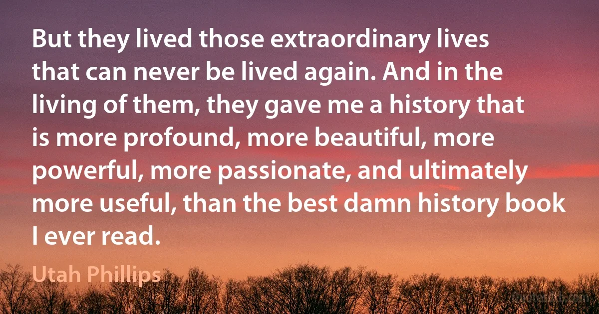 But they lived those extraordinary lives that can never be lived again. And in the living of them, they gave me a history that is more profound, more beautiful, more powerful, more passionate, and ultimately more useful, than the best damn history book I ever read. (Utah Phillips)