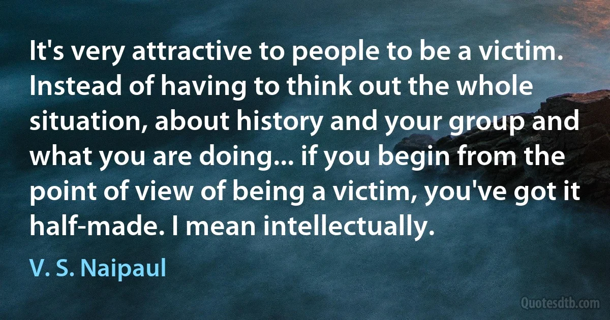 It's very attractive to people to be a victim. Instead of having to think out the whole situation, about history and your group and what you are doing... if you begin from the point of view of being a victim, you've got it half-made. I mean intellectually. (V. S. Naipaul)