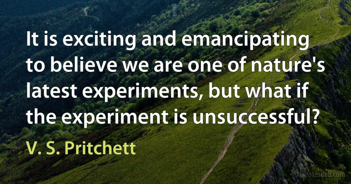 It is exciting and emancipating to believe we are one of nature's latest experiments, but what if the experiment is unsuccessful? (V. S. Pritchett)