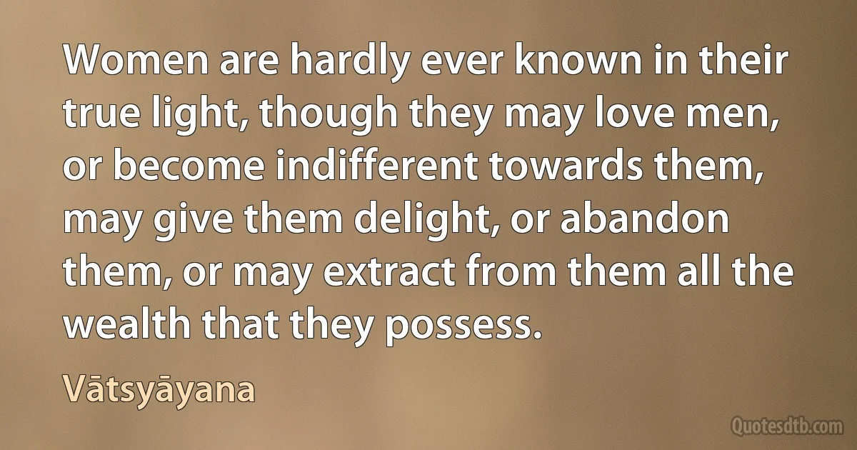 Women are hardly ever known in their true light, though they may love men, or become indifferent towards them, may give them delight, or abandon them, or may extract from them all the wealth that they possess. (Vātsyāyana)