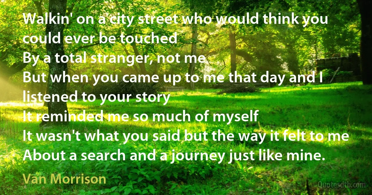 Walkin' on a city street who would think you could ever be touched
By a total stranger, not me
But when you came up to me that day and I listened to your story
It reminded me so much of myself
It wasn't what you said but the way it felt to me
About a search and a journey just like mine. (Van Morrison)