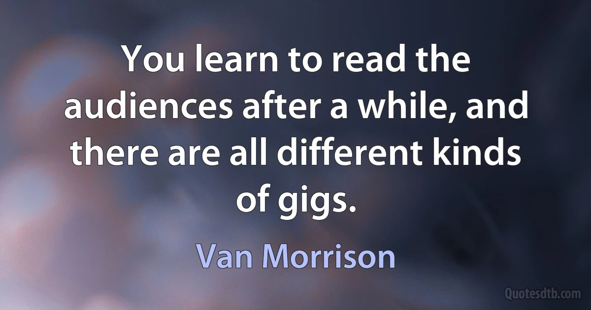 You learn to read the audiences after a while, and there are all different kinds of gigs. (Van Morrison)