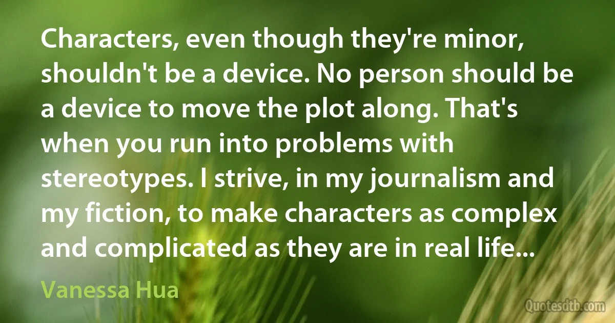 Characters, even though they're minor, shouldn't be a device. No person should be a device to move the plot along. That's when you run into problems with stereotypes. I strive, in my journalism and my fiction, to make characters as complex and complicated as they are in real life... (Vanessa Hua)