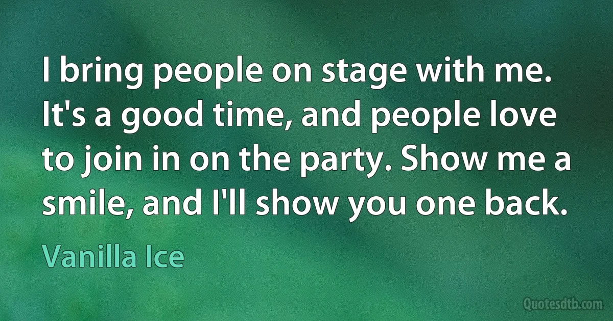 I bring people on stage with me. It's a good time, and people love to join in on the party. Show me a smile, and I'll show you one back. (Vanilla Ice)