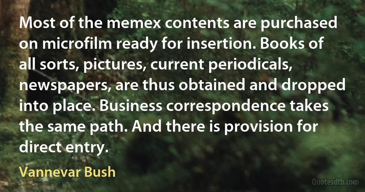 Most of the memex contents are purchased on microfilm ready for insertion. Books of all sorts, pictures, current periodicals, newspapers, are thus obtained and dropped into place. Business correspondence takes the same path. And there is provision for direct entry. (Vannevar Bush)