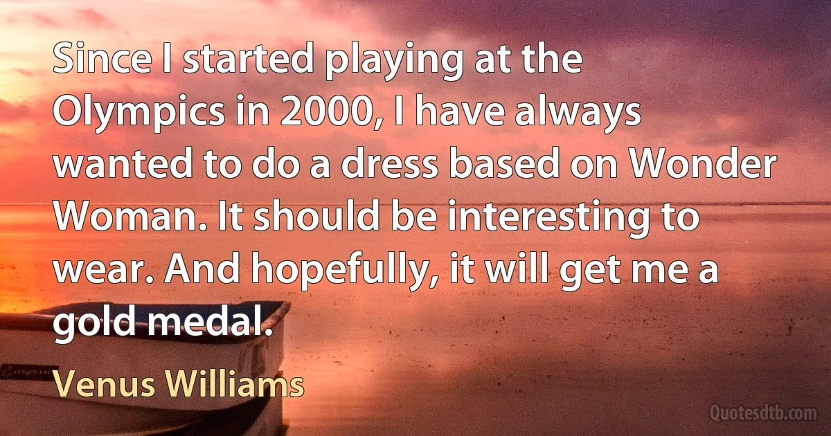 Since I started playing at the Olympics in 2000, I have always wanted to do a dress based on Wonder Woman. It should be interesting to wear. And hopefully, it will get me a gold medal. (Venus Williams)