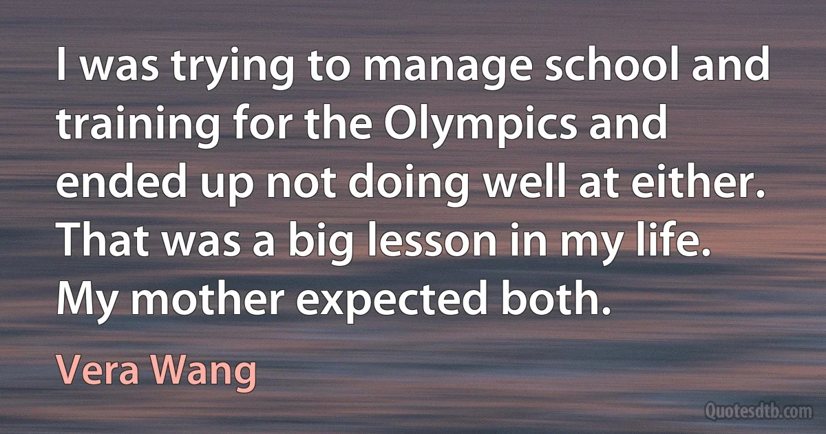 I was trying to manage school and training for the Olympics and ended up not doing well at either. That was a big lesson in my life. My mother expected both. (Vera Wang)