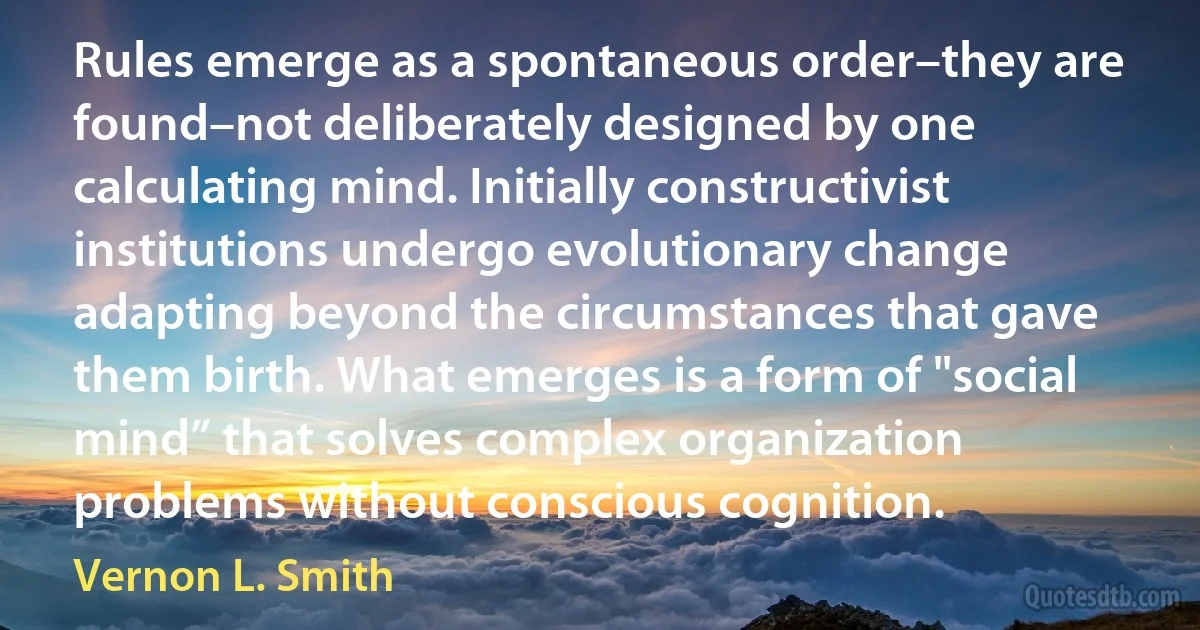 Rules emerge as a spontaneous order–they are found–not deliberately designed by one calculating mind. Initially constructivist institutions undergo evolutionary change adapting beyond the circumstances that gave them birth. What emerges is a form of "social mind” that solves complex organization problems without conscious cognition. (Vernon L. Smith)