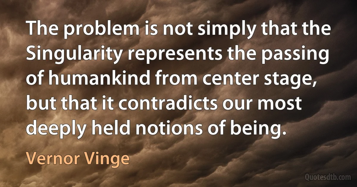 The problem is not simply that the Singularity represents the passing of humankind from center stage, but that it contradicts our most deeply held notions of being. (Vernor Vinge)