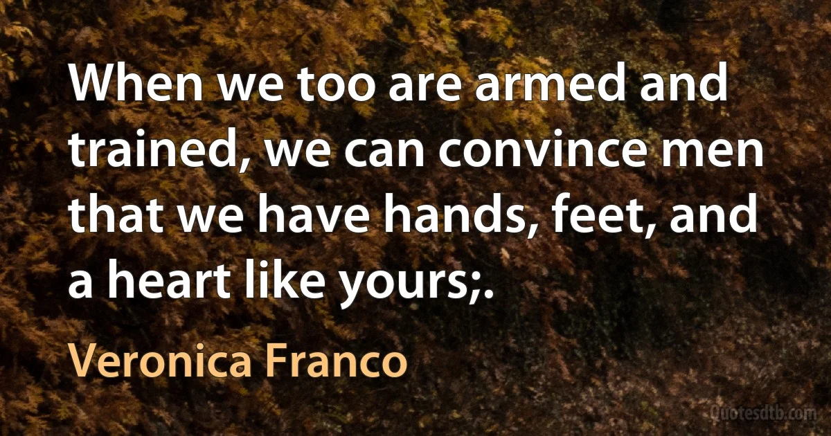 When we too are armed and trained, we can convince men that we have hands, feet, and a heart like yours;. (Veronica Franco)