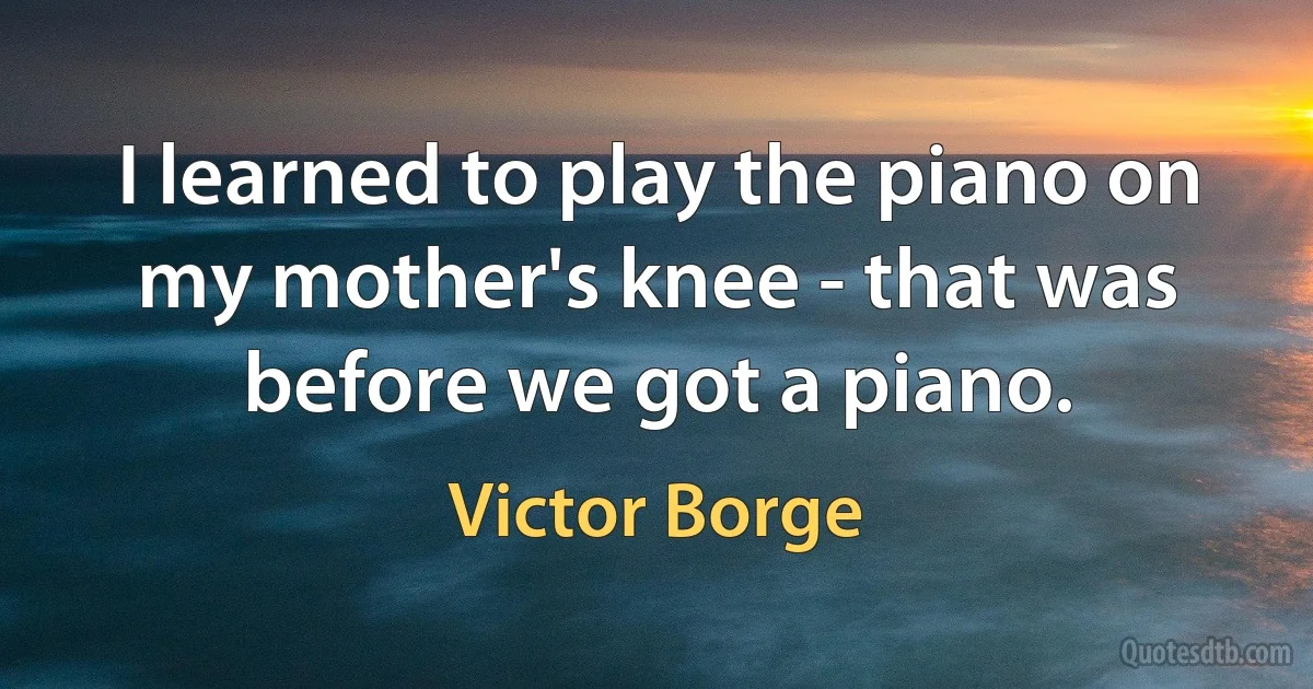 I learned to play the piano on my mother's knee - that was before we got a piano. (Victor Borge)