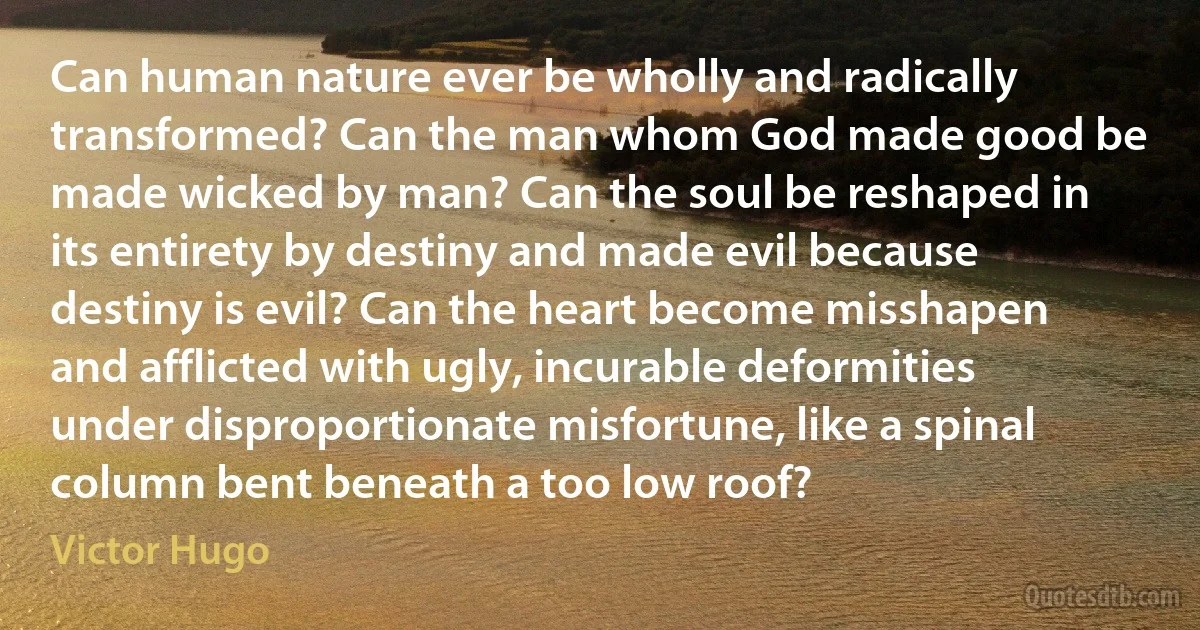 Can human nature ever be wholly and radically transformed? Can the man whom God made good be made wicked by man? Can the soul be reshaped in its entirety by destiny and made evil because destiny is evil? Can the heart become misshapen and afflicted with ugly, incurable deformities under disproportionate misfortune, like a spinal column bent beneath a too low roof? (Victor Hugo)